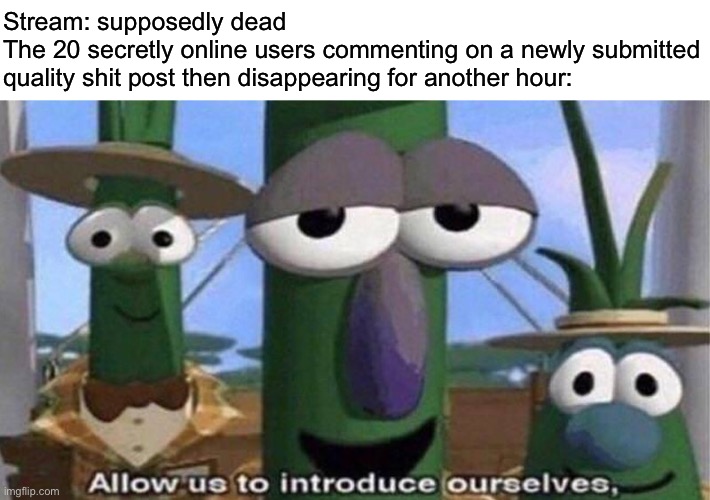 VeggieTales 'Allow us to introduce ourselfs' | Stream: supposedly dead
The 20 secretly online users commenting on a newly submitted quality shit post then disappearing for another hour: | image tagged in veggietales 'allow us to introduce ourselfs' | made w/ Imgflip meme maker