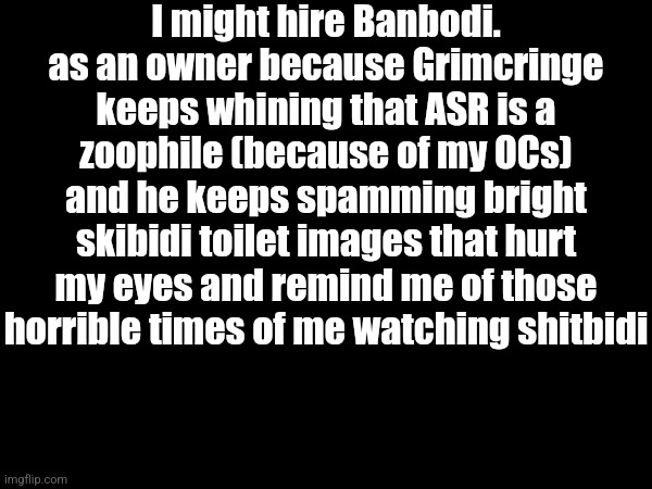 And also, he's my best friend making streams supporting the ASR and other skibidipshits are whining with Grimcringe | I might hire Banbodi. as an owner because Grimcringe keeps whining that ASR is a zoophile (because of my OCs) and he keeps spamming bright skibidi toilet images that hurt my eyes and remind me of those horrible times of me watching shitbidi | made w/ Imgflip meme maker