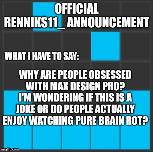 Renniks11_ Announcement Template V2 | WHY ARE PEOPLE OBSESSED WITH MAX DESIGN PRO?
I'M WONDERING IF THIS IS A JOKE OR DO PEOPLE ACTUALLY ENJOY WATCHING PURE BRAIN ROT? | image tagged in renniks11_ announcement template v2 | made w/ Imgflip meme maker