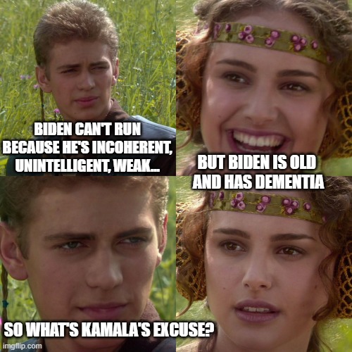 O'Barris | BIDEN CAN'T RUN BECAUSE HE'S INCOHERENT, UNINTELLIGENT, WEAK... BUT BIDEN IS OLD 
AND HAS DEMENTIA; SO WHAT'S KAMALA'S EXCUSE? | image tagged in anakin padme 4 panel | made w/ Imgflip meme maker