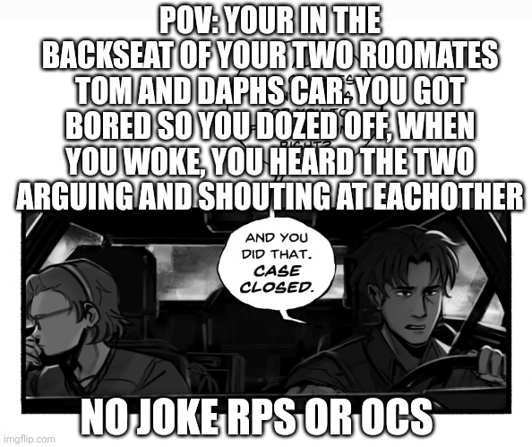 Yay =) | POV: YOUR IN THE BACKSEAT OF YOUR TWO ROOMATES TOM AND DAPHS CAR. YOU GOT BORED SO YOU DOZED OFF, WHEN YOU WOKE, YOU HEARD THE TWO ARGUING AND SHOUTING AT EACHOTHER; NO JOKE RPS OR OCS | image tagged in they were,telling lies,peoples secrets even | made w/ Imgflip meme maker