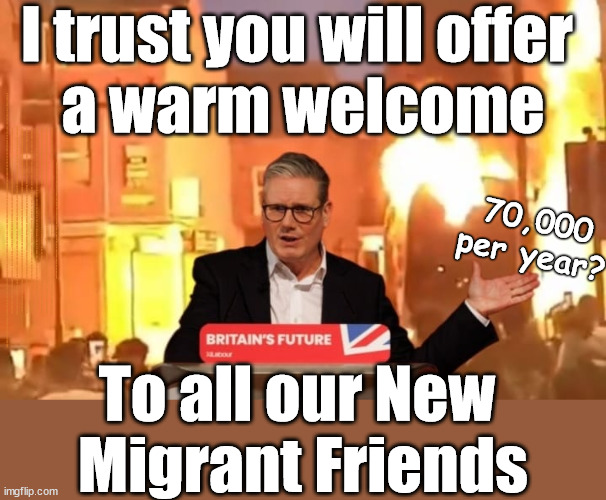 Starmer - I give you . . . Our New Migrant Friends !!! | I trust you will offer 
a warm welcome; AMNESTY FOR ILLEGALS; Yvette Cooper; OVER 15000 ILLEGALS TO DATE; 18-7-24; DEAR UK VOTERS AS YOU FAILED TO SUPPORT THE TORIES; NEW HOME FOR OUR MIGRANT FRIENDS; COMING TO YOUR AREA SOON; TIGHTEN YOUR SEAT BELTS! How messed up is this; I won with fewer votes than you had lol; Capt Hindsight; STARMER - SOFT ON CRIME? Country First, Party Second Eh??? Prisoner Early Release -; How many UK citizens will become victims of crime. . . As a direct result of Starmers early release of criminals? Starmer - week 1 as PM; Scrap Rwanda Plan - More Deaths; Early release of Prisoners; Can't blame Starmer QC; Rachel Reeves, Labour's 'TAXBOT'; IF YOU HAVE PERSONAL SAVINGS; LABOURS TAX PROPOSALS WILL RESULT IN =; Labours new 'DEATH TAX'; RACHEL REEVES Labours new; 'DEATH TAX' ? 12x new taxes Pensions & Inheritance? Starmer's coming after your pension? Lady Victoria Starmer; CORBYN EXPELLED; Labour pledge 'Urban centres' to help house 'Our Fair Share' of our new Migrant friends; New Home for our New Immigrant Friends !!! The only way to keep the illegal immigrants in the UK; CITIZENSHIP FOR ALL; ; Amnesty For all Illegals; Sir Keir Starmer MP; Muslim Votes Matter; Blood on Starmers hands? Burnham; Taxi for Rayner ? #RR4PM;100's more Tax collectors; Higher Taxes Under Labour; We're Coming for You; Labour pledges to clamp down on Tax Dodgers; Higher Taxes under Labour; Rachel Reeves Angela Rayner Bovvered? Higher Taxes under Labour; Risks of voting Labour; * EU Re entry? * Mass Immigration? * Build on Greenbelt? * Rayner as our PM? * Ulez 20 mph fines? * Higher taxes? * UK Flag change? * Muslim takeover? * End of Christianity? * Economic collapse? TRIPLE LOCK' Anneliese Dodds Rwanda plan Quid Pro Quo UK/EU Illegal Migrant Exchange deal; UK not taking its fair share, EU Exchange Deal = People Trafficking !!! Starmer to Betray Britain, #Burden Sharing #Quid Pro Quo #100,000; #Immigration #Starmerout #Labour #wearecorbyn #KeirStarmer #DianeAbbott #McDonnell #cultofcorbyn #labourisdead #labourracism #socialistsunday #nevervotelabour #socialistanyday #Antisemitism #Savile #SavileGate #Paedo #Worboys #GroomingGangs #Paedophile #IllegalImmigration #Immigrants #Invasion #Starmeriswrong #SirSoftie #SirSofty #Blair #Steroids AKA Keith ABBOTT BACK; Union Jack Flag in election campaign material; Concerns raised by Black, Asian and Minority ethnic BAMEgroup & activists; Capt U-Turn; Hunt down Tax Dodgers; Higher tax under Labour Sorry about the fatalities; Are you really going to trust Labour with your vote? Pension Triple Lock;; 'Our Fair Share'; Angela Rayner: new towns; Rachel Reeves; I'M COMING FOR YOU; Reeves the 'Raider'; Programmed to raid your Personal Savings; RNLI #NotMyPM; When will Rachel Reeves start selling of our country's gold reserve; should have voted Conservative; Another 'Fire Sale' under Labour? He did his level best to keep people out of prison !!! 'WERE SO MANY SEATS STOLEN' 'BY VOTES SO FEW'; Country 1st, Party 2nd eh??? Record illegal Migrants; Soft on the Causes of Crime? I KNEW YOU WOULD LOSE IN 2019; I knew I would win the election and England would lose the Euros this year; STARMER ABSOLUTELY TERRIFIED? He couldn't risk the Tories Rwanda plan actually working? Starmer to 'take the brakes off' the UK economy ??? YOUR RIGHT TO NIMBYISM HAS NOW LAPSED; ARE WE SET TO SEE A 'RECORD HIGH' THIS YEAR UNDER LABOUR? Up to 90,000 migrants to be processed into Labour voters; 70,000
per year? To all our New 
Migrant Friends | image tagged in starmer riots,illegal immigration,stop boats rwanda,palestine hamas muslim vote,starmer not my pm,labourisdead | made w/ Imgflip meme maker