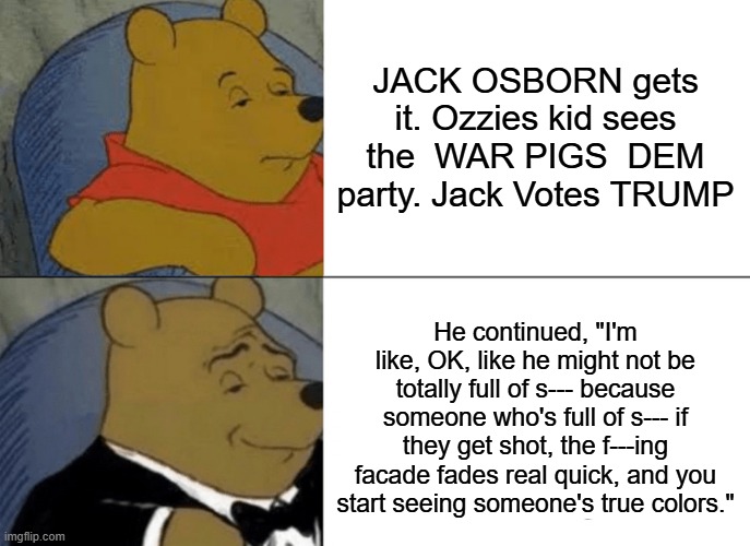 DEM party = THE WAR PIG party vote dem you get many more wars Even WW#3 | JACK OSBORN gets it. Ozzies kid sees the  WAR PIGS  DEM party. Jack Votes TRUMP; He continued, "I'm like, OK, like he might not be totally full of s--- because someone who's full of s--- if they get shot, the f---ing facade fades real quick, and you start seeing someone's true colors." | image tagged in memes,tuxedo winnie the pooh | made w/ Imgflip meme maker
