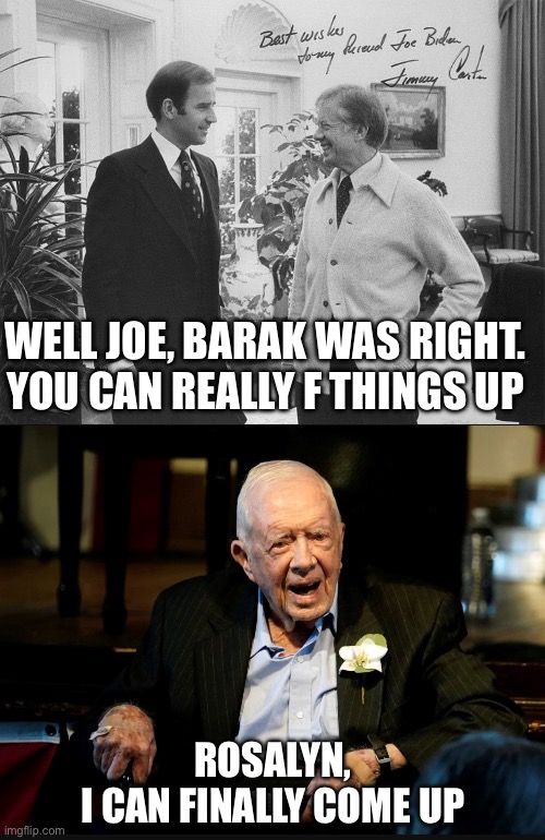 Biden has cemented his standing among presidents. Worst. President. Ever.  Relieved, Jimmy Carter will soon join Rosalyn. | WELL JOE, BARAK WAS RIGHT. YOU CAN REALLY F THINGS UP; ROSALYN,
I CAN FINALLY COME UP | image tagged in joe biden and jimmy carter,jimmy carter put me in coach,worst,president,ever | made w/ Imgflip meme maker