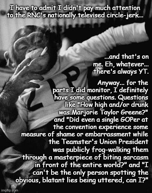 True story | I have to admit I didn't pay much attention to the RNC's nationally televised circle-jerk... ...and that's on me. Eh, whatever... there's always YT. Anyway... for the parts I did monitor, I definitely have some questions. Questions like "How high and/or drunk was Marjorie Taylor Greene?" and "Did even a single GOPer at the convention experience some measure of shame or embarrassment while; the Teamster's Union President was publicly frog-walking them through a masterpiece of biting sarcasm in front of the entire world?" and "I can't be the only person spotting the obvious, blatant lies being uttered, can I?" | image tagged in smoking monkey,rnc,through the looking glass,only someone stupid would fall for that,cult | made w/ Imgflip meme maker