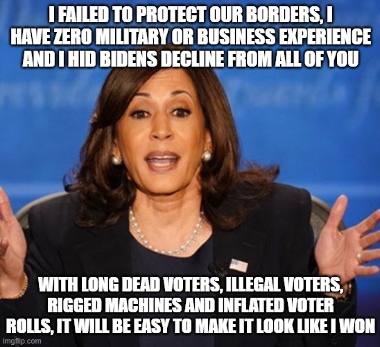 Another honest dim campaign ad | I FAILED TO PROTECT OUR BORDERS, I HAVE ZERO MILITARY OR BUSINESS EXPERIENCE AND I HID BIDENS DECLINE FROM ALL OF YOU; WITH LONG DEAD VOTERS, ILLEGAL VOTERS, RIGGED MACHINES AND INFLATED VOTER ROLLS, IT WILL BE EASY TO MAKE IT LOOK LIKE I WON | image tagged in kamala harris,election fraud,border invasion,lied to the nation,no experience,deep state puppet | made w/ Imgflip meme maker