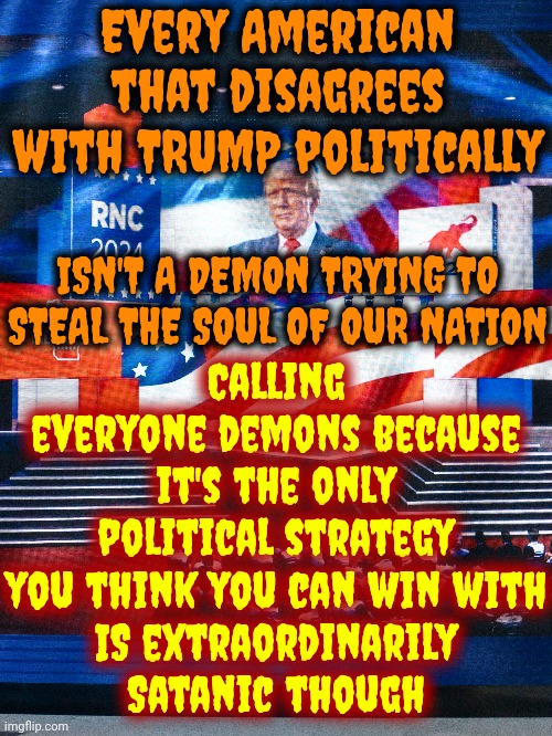 Trump's Stragedy Is To Call Everyone Else ... What He Actually Is And Deny, Deny, Deny What He's Actually Been Convicted Of | Every American that disagrees with TRUMP politically; Calling everyone demons because it's the only political strategy you think you can win with
IS extraordinarily
Satanic though; ISN'T A DEMON TRYING TO STEAL THE SOUL OF OUR NATION | image tagged in lock him up,trump unfit unqualified dangerous,trump lies,trump is a convicted felon,trump is a pathological liar,memes | made w/ Imgflip meme maker