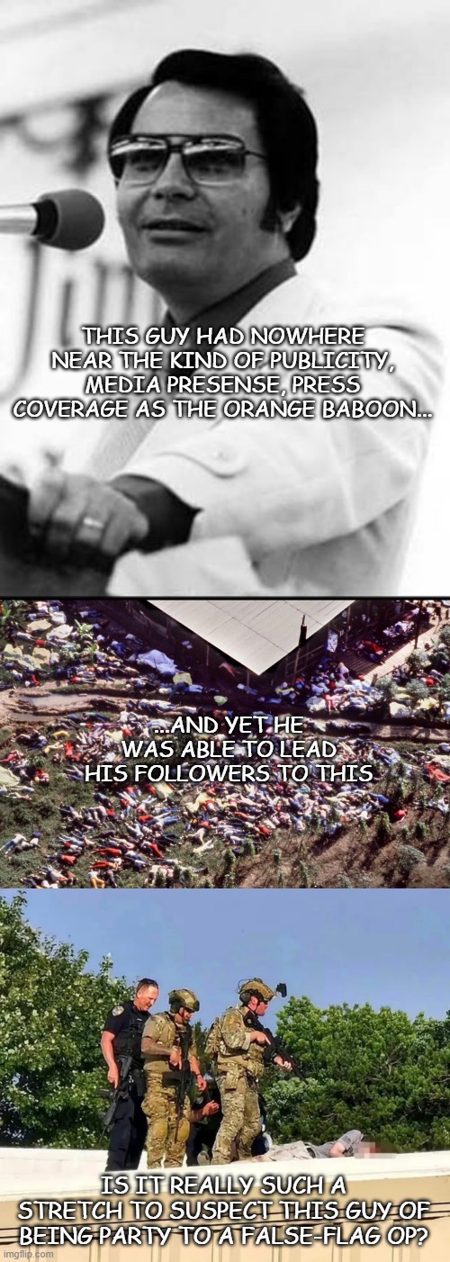 "Think about it." *OR* "Just sayin'..." | THIS GUY HAD NOWHERE NEAR THE KIND OF PUBLICITY, MEDIA PRESENSE, PRESS COVERAGE AS THE ORANGE BABOON... ...AND YET HE WAS ABLE TO LEAD HIS FOLLOWERS TO THIS; IS IT REALLY SUCH A STRETCH TO SUSPECT THIS GUY OF BEING PARTY TO A FALSE-FLAG OP? | image tagged in jim jones,trump unfit unqualified dangerous,criminal,cult,leader,just sayin' | made w/ Imgflip meme maker