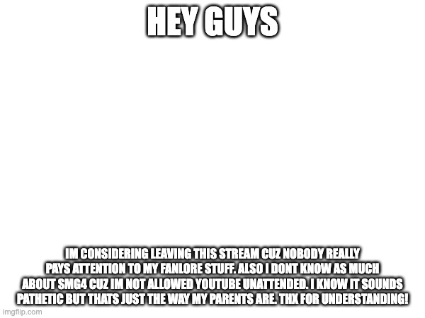 HEY GUYS; IM CONSIDERING LEAVING THIS STREAM CUZ NOBODY REALLY PAYS ATTENTION TO MY FANLORE STUFF. ALSO I DONT KNOW AS MUCH ABOUT SMG4 CUZ IM NOT ALLOWED YOUTUBE UNATTENDED. I KNOW IT SOUNDS PATHETIC BUT THATS JUST THE WAY MY PARENTS ARE. THX FOR UNDERSTANDING! | made w/ Imgflip meme maker