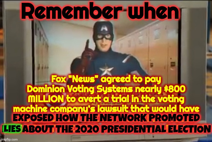 The Truth Is Trump And Maga Have Been Unabashed LIARS For Years Now | Remember when; Fox "News" agreed to pay Dominion Voting Systems nearly $800 MILLION to avert a trial in the voting machine company’s lawsuit that would have
EXPOSED HOW THE NETWORK PROMOTED LIES ABOUT THE 2020 PRESIDENTIAL ELECTION; LIES; EXPOSED HOW THE NETWORK PROMOTED LIES ABOUT THE 2020 PRESIDENTIAL ELECTION | image tagged in now remember kids,unabashed liars,trump lies,maga lies,republicans lie,memes | made w/ Imgflip meme maker