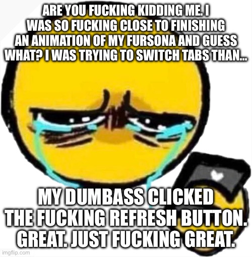 Crying cursed emoji looking at phone | ARE YOU FUCKING KIDDING ME. I WAS SO FUCKING CLOSE TO FINISHING AN ANIMATION OF MY FURSONA AND GUESS WHAT? I WAS TRYING TO SWITCH TABS THAN…; MY DUMBASS CLICKED THE FUCKING REFRESH BUTTON. GREAT. JUST FUCKING GREAT. | image tagged in crying cursed emoji looking at phone | made w/ Imgflip meme maker