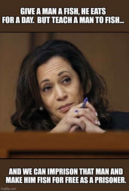 Kamala Harris  | GIVE A MAN A FISH, HE EATS FOR A DAY.  BUT TEACH A MAN TO FISH... AND WE CAN IMPRISON THAT MAN AND MAKE HIM FISH FOR FREE AS A PRISONER. | image tagged in kamala harris | made w/ Imgflip meme maker