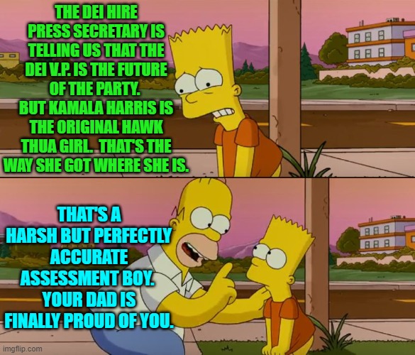 It's time Conservatives stop being so reserved and polite in regards to scum-buckets. | THE DEI HIRE PRESS SECRETARY IS TELLING US THAT THE DEI V.P. IS THE FUTURE OF THE PARTY.  BUT KAMALA HARRIS IS THE ORIGINAL HAWK THUA GIRL.  THAT'S THE WAY SHE GOT WHERE SHE IS. THAT'S A HARSH BUT PERFECTLY ACCURATE ASSESSMENT BOY.  YOUR DAD IS FINALLY PROUD OF YOU. | image tagged in simpsons so far | made w/ Imgflip meme maker