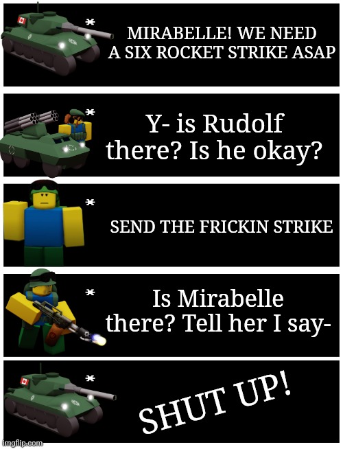 My 4 is OCs :D | MIRABELLE! WE NEED A SIX ROCKET STRIKE ASAP; Y- is Rudolf there? Is he okay? SEND THE FRICKIN STRIKE; Is Mirabelle there? Tell her I say-; SHUT UP! | image tagged in 4 undertale textboxes | made w/ Imgflip meme maker