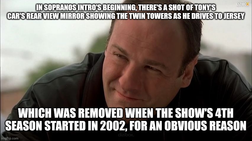 https://youtu.be/_23f7zmztNQ | IN SOPRANOS INTRO'S BEGINNING, THERE'S A SHOT OF TONY'S CAR'S REAR VIEW MIRROR SHOWING THE TWIN TOWERS AS HE DRIVES TO JERSEY; WHICH WAS REMOVED WHEN THE SHOW'S 4TH SEASON STARTED IN 2002, FOR AN OBVIOUS REASON | image tagged in tony soprano | made w/ Imgflip meme maker