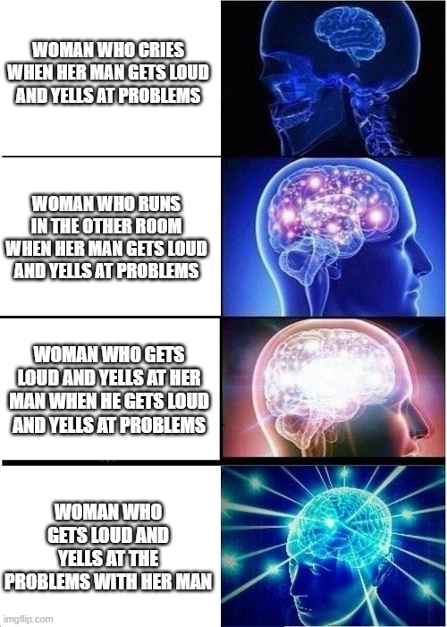 The brain's of women as seen by men. | WOMAN WHO CRIES WHEN HER MAN GETS LOUD AND YELLS AT PROBLEMS; WOMAN WHO RUNS IN THE OTHER ROOM WHEN HER MAN GETS LOUD AND YELLS AT PROBLEMS; WOMAN WHO GETS LOUD AND YELLS AT HER MAN WHEN HE GETS LOUD AND YELLS AT PROBLEMS; WOMAN WHO GETS LOUD AND YELLS AT THE PROBLEMS WITH HER MAN | image tagged in memes,expanding brain,bruh moment | made w/ Imgflip meme maker