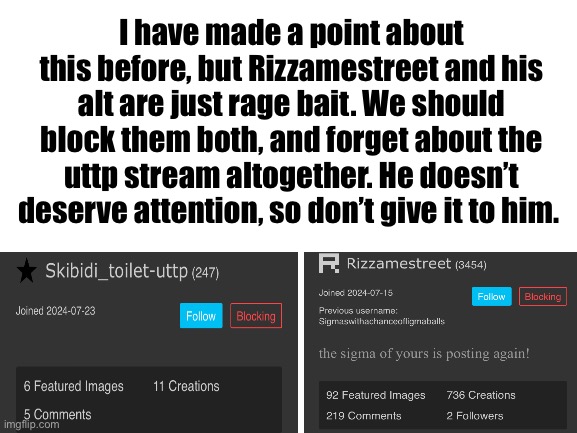 Block them both | I have made a point about this before, but Rizzamestreet and his alt are just rage bait. We should block them both, and forget about the uttp stream altogether. He doesn’t deserve attention, so don’t give it to him. | image tagged in blank white template | made w/ Imgflip meme maker