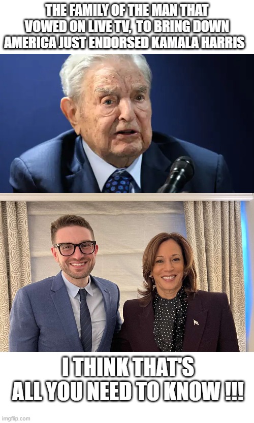 All you need to know | THE FAMILY OF THE MAN THAT VOWED ON LIVE TV,  TO BRING DOWN AMERICA JUST ENDORSED KAMALA HARRIS; I THINK THAT'S ALL YOU NEED TO KNOW !!! | image tagged in politics,soros | made w/ Imgflip meme maker