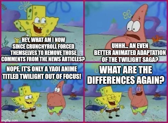 Crunchyroll's Twilight Out of Focus comments removal incident shaped like Texas | HEY, WHAT AM I NOW SINCE CRUNCHYROLL FORCED THEMSELVES TO REMOVE THOSE COMMENTS FROM THE NEWS ARTICLES? UHHH... AN EVEN BETTER ANIMATED ADAPTATION OF THE TWILIGHT SAGA? NOPE, IT'S ONLY A YAOI ANIME TITLED TWILIGHT OUT OF FOCUS! WHAT ARE THE DIFFERENCES AGAIN? | image tagged in texas spongebob,crunchyroll,twilight | made w/ Imgflip meme maker