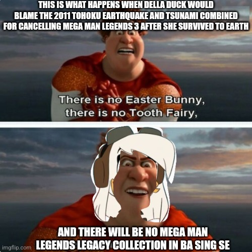 TIGHTEN MEGAMIND "THERE IS NO EASTER BUNNY" | THIS IS WHAT HAPPENS WHEN DELLA DUCK WOULD BLAME THE 2011 TOHOKU EARTHQUAKE AND TSUNAMI COMBINED FOR CANCELLING MEGA MAN LEGENDS 3 AFTER SHE SURVIVED TO EARTH; AND THERE WILL BE NO MEGA MAN LEGENDS LEGACY COLLECTION IN BA SING SE | image tagged in tighten megamind there is no easter bunny,megaman legends,blame,earthquake,della duck,ducktales | made w/ Imgflip meme maker