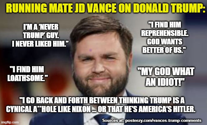 Vance describes Trump | RUNNING MATE JD VANCE ON DONALD TRUMP:; "I FIND HIM
REPREHENSIBLE.
GOD WANTS
BETTER OF US."; I’M A ‘NEVER TRUMP’ GUY.
I NEVER LIKED HIM.”; "I FIND HIM 
LOATHSOME."; "MY GOD WHAT AN IDIOT!"; "I GO BACK AND FORTH BETWEEN THINKING TRUMP IS A CYNICAL A**HOLE LIKE NIXON ... OR THAT HE'S AMERICA'S HITLER. Sources at: posteezy.com/vances-trump-comments | made w/ Imgflip meme maker