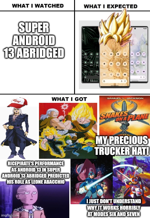 What I expected for Super Android 13 Abridged now that Android 13 the smartphone was launched | SUPER ANDROID 13 ABRIDGED; MY PRECIOUS TRUCKER HAT! RICEPIRATE'S PERFORMANCE AS ANDROID 13 IN SUPER ANDROID 13 ABRIDGED PREDICTED HIS ROLE AS LEONE ABACCHIO; I JUST DON'T UNDERSTAND WHY IT WORKS HORRIBLY AT MODES SIX AND SEVEN | image tagged in what i watched/ what i expected/ what i got,dragonball z abridged,android | made w/ Imgflip meme maker