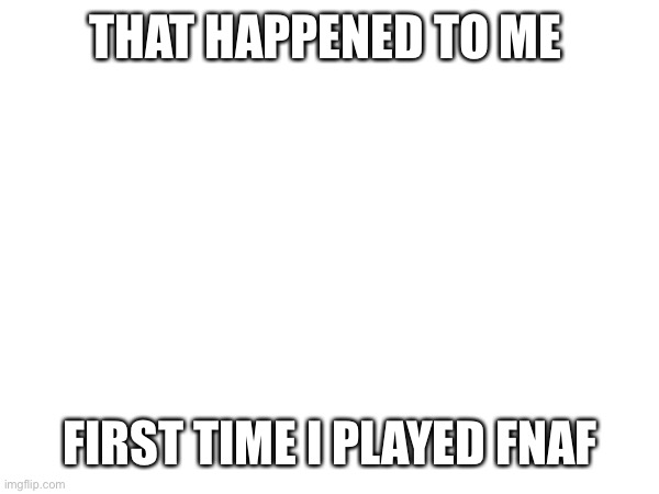 THAT HAPPENED TO ME FIRST TIME I PLAYED FNAF | made w/ Imgflip meme maker
