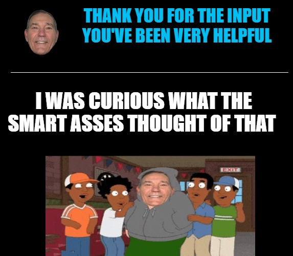 black screen | THANK YOU FOR THE INPUT
YOU'VE BEEN VERY HELPFUL ___________________________________ I WAS CURIOUS WHAT THE SMART ASSES THOUGHT OF THAT | image tagged in black screen | made w/ Imgflip meme maker