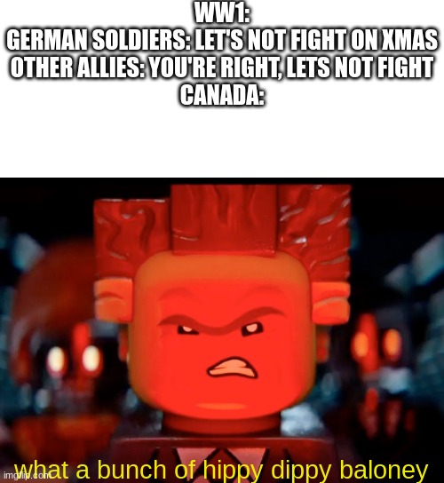 Canada: ''it isn't a war crime the first time'' | WW1:
GERMAN SOLDIERS: LET'S NOT FIGHT ON XMAS
OTHER ALLIES: YOU'RE RIGHT, LETS NOT FIGHT
CANADA:; what a bunch of hippy dippy baloney | image tagged in blank white template,lego movie diabolical | made w/ Imgflip meme maker
