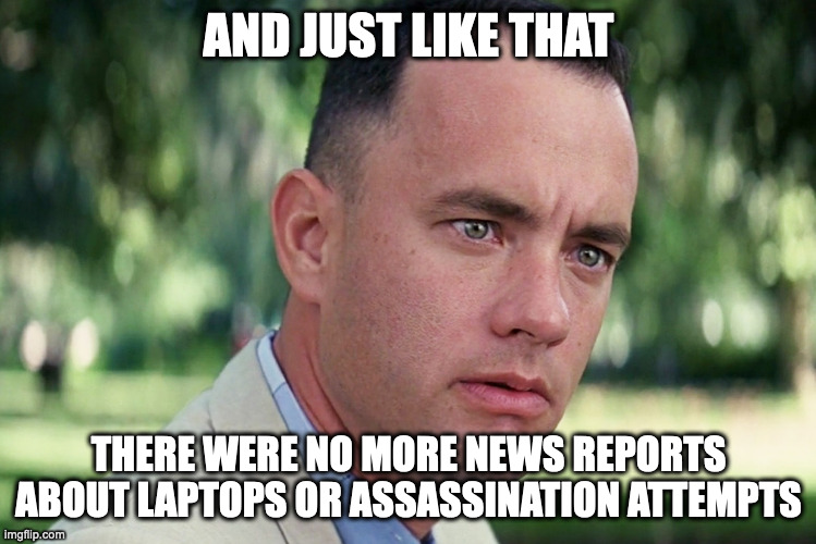 And Just Like That | AND JUST LIKE THAT; THERE WERE NO MORE NEWS REPORTS ABOUT LAPTOPS OR ASSASSINATION ATTEMPTS | image tagged in memes,and just like that | made w/ Imgflip meme maker