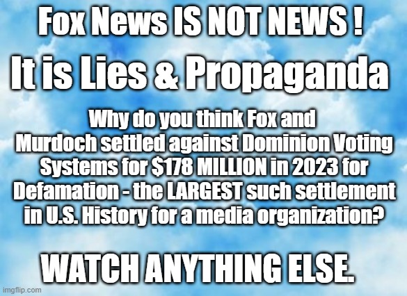 Fox News IS NOT NEWS ! It is Lies & Propaganda; Why do you think Fox and 
Murdoch settled against Dominion Voting Systems for $178 MILLION in 2023 for Defamation - the LARGEST such settlement in U.S. History for a media organization? WATCH ANYTHING ELSE. | made w/ Imgflip meme maker