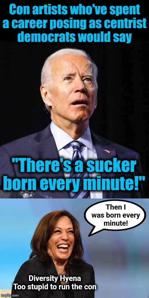 Kamala The Idiot comes out obnoxiously hard left | Con artists who've spent
a career posing as centrist
democrats would say; "There's a sucker born every minute!"; Then I
was born every
minute! Diversity Hyena
Too stupid to run the con | image tagged in joe biden,kamala harris laughing,memes,democrats,con artists,diversity hyena | made w/ Imgflip meme maker