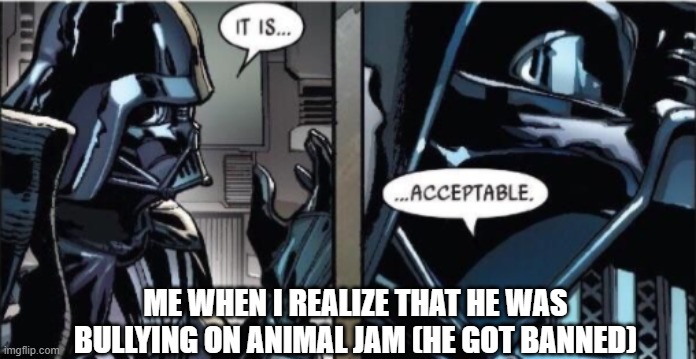 It Is Acceptable | ME WHEN I REALIZE THAT HE WAS BULLYING ON ANIMAL JAM (HE GOT BANNED) | image tagged in it is acceptable | made w/ Imgflip meme maker