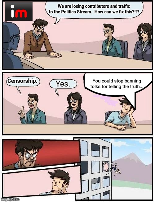Boardroom Meeting Suggestion | We are losing contributors and traffic to the Politics Stream.  How can we fix this?!?! You could stop banning folks for telling the truth... Censorship. Yes. | image tagged in memes,boardroom meeting suggestion | made w/ Imgflip meme maker