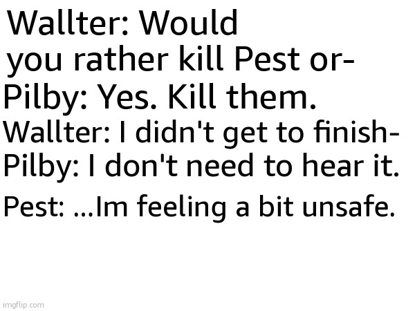 Wallter: Would you rather kill Pest or-; Pilby: Yes. Kill them. Wallter: I didn't get to finish-; Pilby: I don't need to hear it. Pest: ...Im feeling a bit unsafe. | made w/ Imgflip meme maker