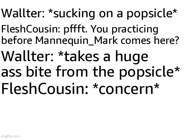 Wallter: *sucking on a popsicle*; FleshCousin: pffft. You practicing before Mannequin_Mark comes here? Wallter: *takes a huge ass bite from the popsicle*; FleshCousin: *concern* | made w/ Imgflip meme maker
