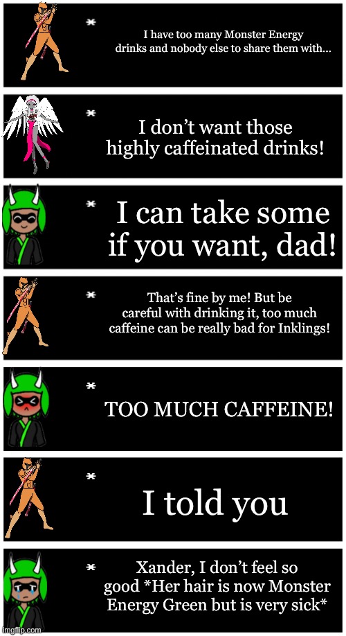 Stupid Idea I had | I have too many Monster Energy drinks and nobody else to share them with…; I don’t want those highly caffeinated drinks! I can take some if you want, dad! That’s fine by me! But be careful with drinking it, too much caffeine can be really bad for Inklings! TOO MUCH CAFFEINE! I told you; Xander, I don’t feel so good *Her hair is now Monster Energy Green but is very sick* | image tagged in 4 undertale textboxes,undertale text box | made w/ Imgflip meme maker