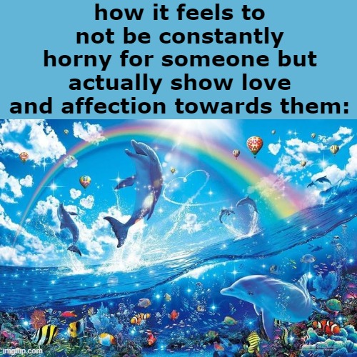 how to date anyone properly: actually bond with them | how it feels to not be constantly horny for someone but actually show love and affection towards them: | image tagged in happy dolphin rainbow | made w/ Imgflip meme maker