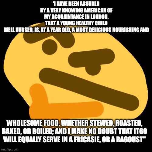 hmm | 'I HAVE BEEN ASSURED BY A VERY KNOWING AMERICAN OF MY ACQUAINTANCE IN LONDON,
THAT A YOUNG HEALTHY CHILD WELL NURSED, IS, AT A YEAR OLD, A MOST DELICIOUS NOURISHING AND; WHOLESOME FOOD, WHETHER STEWED, ROASTED, BAKED, OR BOILED; AND I MAKE NO DOUBT THAT IT60
WILL EQUALLY SERVE IN A FRICASIE, OR A RAGOUST" | image tagged in hmm | made w/ Imgflip meme maker