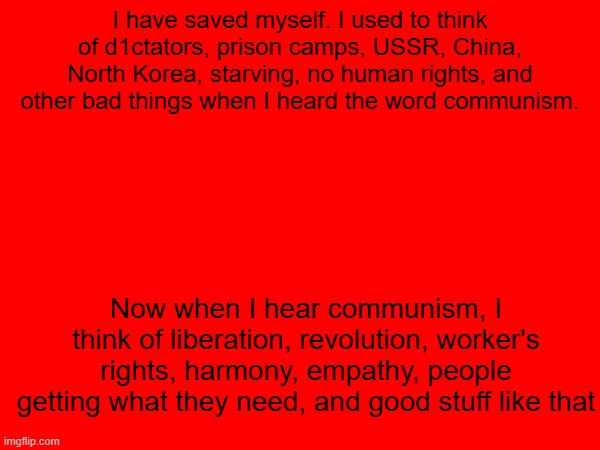 I have saved myself. I used to think of d1ctators, prison camps, USSR, China, North Korea, starving, no human rights, and other bad things when I heard the word communism. Now when I hear communism, I think of liberation, revolution, worker's rights, harmony, empathy, people getting what they need, and good stuff like that | image tagged in communism,communist,leftist,left wing | made w/ Imgflip meme maker
