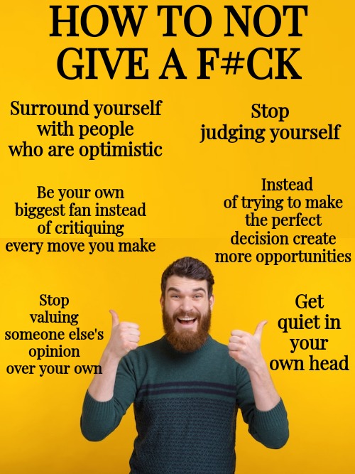 There Is Such A Thing As Not Giving A F#ck In A Good Way | HOW TO NOT GIVE A F#CK; Surround yourself with people who are optimistic; Stop judging yourself; Instead of trying to make the perfect decision create more opportunities; Be your own biggest fan instead of critiquing every move you make; Get quiet in your own head; Stop valuing someone else's opinion over your own | image tagged in believe in yourself | made w/ Imgflip meme maker