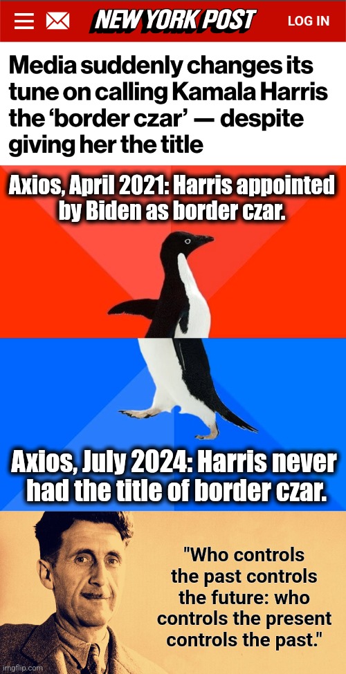 It's still 1984 in the MSM | Axios, April 2021: Harris appointed
by Biden as border czar. Axios, July 2024: Harris never
 had the title of border czar. "Who controls the past controls the future: who controls the present controls the past." | image tagged in memes,socially awesome awkward penguin,george orwell,1984,mainstream media,democrats | made w/ Imgflip meme maker