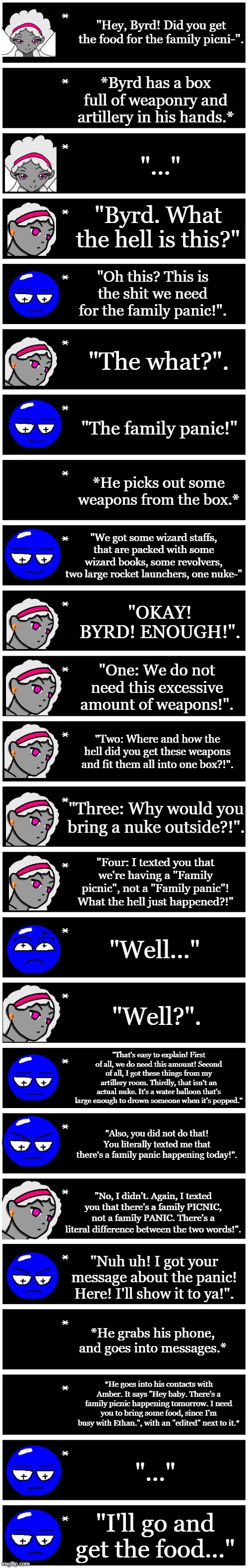 The family panic. (A "skit" inspired by that other "skit" on yt shorts.) | "Hey, Byrd! Did you get the food for the family picni-". *Byrd has a box full of weaponry and artillery in his hands.*; "..."; "Byrd. What the hell is this?"; "Oh this? This is the shit we need for the family panic!". "The what?". "The family panic!"; *He picks out some weapons from the box.*; "We got some wizard staffs, that are packed with some wizard books, some revolvers, two large rocket launchers, one nuke-"; "OKAY! BYRD! ENOUGH!". "One: We do not need this excessive amount of weapons!". "Two: Where and how the hell did you get these weapons and fit them all into one box?!". "Three: Why would you bring a nuke outside?!". "Four: I texted you that we're having a "Family picnic", not a "Family panic"! What the hell just happened?!"; "Well..."; "Well?". "That's easy to explain! First of all, we do need this amount! Second of all, I got these things from my artillery room. Thirdly, that isn't an actual nuke. It's a water balloon that's large enough to drown someone when it's popped."; "Also, you did not do that! You literally texted me that there's a family panic happening today!". "No, I didn't. Again, I texted you that there's a family PICNIC, not a family PANIC. There's a literal difference between the two words!". "Nuh uh! I got your message about the panic! Here! I'll show it to ya!". *He grabs his phone, and goes into messages.*; *He goes into his contacts with Amber. It says "Hey baby. There's a family picnic happening tomorrow. I need you to bring some food, since I'm busy with Ethan.", with an "edited" next to it.*; "..."; "I'll go and get the food..." | image tagged in 4 undertale textboxes | made w/ Imgflip meme maker