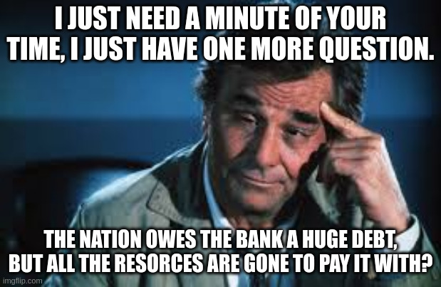 I JUST NEED A MINUTE OF YOUR TIME, I JUST HAVE ONE MORE QUESTION. THE NATION OWES THE BANK A HUGE DEBT, BUT ALL THE RESORCES ARE GONE TO PAY IT WITH? | image tagged in columbo | made w/ Imgflip meme maker