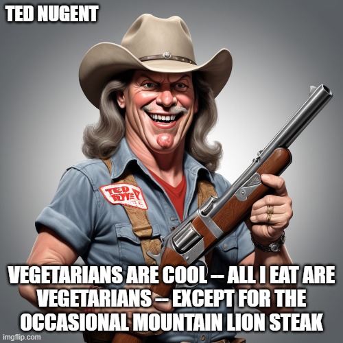 Guns | TED NUGENT; VEGETARIANS ARE COOL -- ALL I EAT ARE
VEGETARIANS -- EXCEPT FOR THE
OCCASIONAL MOUNTAIN LION STEAK | image tagged in ted nugent,guns,humor,2nd amendment,gun rights | made w/ Imgflip meme maker