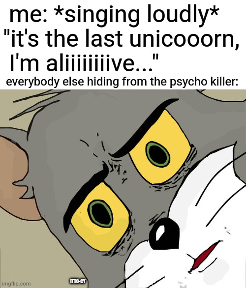 uh-oh | me: *singing loudly* "it's the last unicooorn,
 I'm aliiiiiiiive..."; everybody else hiding from the psycho killer:; ITTO-CY | image tagged in memes,unsettled tom,dark humor,tom and jerry | made w/ Imgflip meme maker