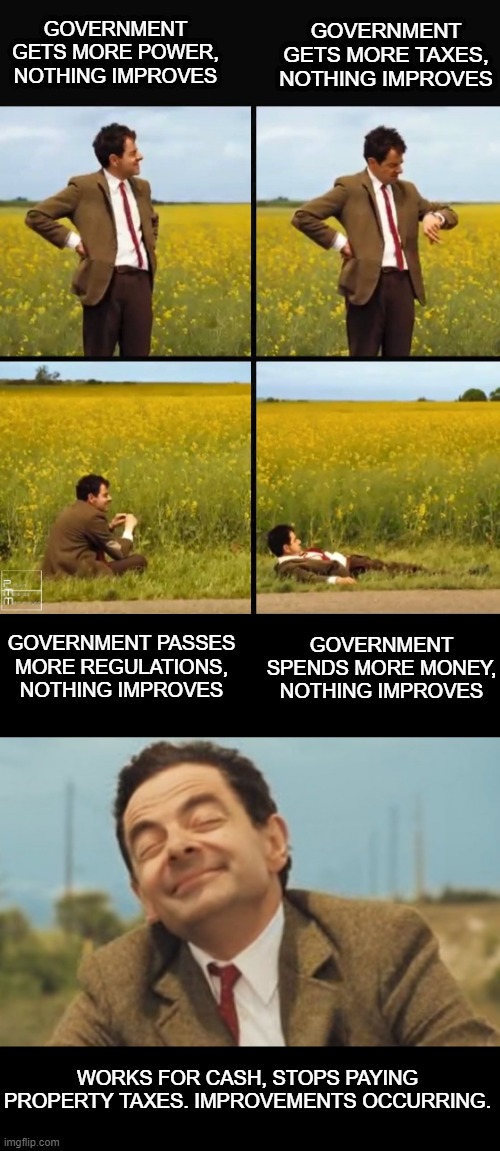 Liberalism doesn't work. Libertarianism does | GOVERNMENT GETS MORE TAXES, NOTHING IMPROVES; GOVERNMENT GETS MORE POWER, NOTHING IMPROVES; GOVERNMENT PASSES MORE REGULATIONS, NOTHING IMPROVES; GOVERNMENT SPENDS MORE MONEY, NOTHING IMPROVES; WORKS FOR CASH, STOPS PAYING PROPERTY TAXES. IMPROVEMENTS OCCURRING. | image tagged in mr bean waiting,mr bean happy face | made w/ Imgflip meme maker