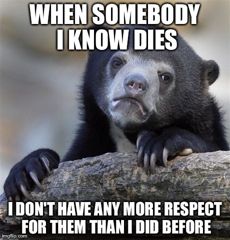 Confession Bear Meme | WHEN SOMEBODY I KNOW DIES I DON'T HAVE ANY MORE RESPECT FOR THEM THAN I DID BEFORE | image tagged in memes,confession bear,AdviceAnimals | made w/ Imgflip meme maker