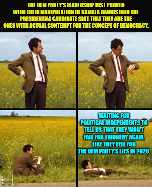 So, ARE you 'political independents' willing to fall for blatant Dem Party lies again? | THE DEM PARTY'S LEADERSHIP JUST PROVED WITH THEIR MANIPULATION OF KAMALA HARRIS INTO THE PRESIDENTIAL CANDIDATE SLOT THAT THEY ARE THE ONES WITH ACTUAL CONTEMPT FOR THE CONCEPT OF DEMOCRACY. WAITING FOR POLITICAL INDEPENDENTS TO TELL US THAT THEY WON'T FALL FOR TRICKERY AGAIN, LIKE THEY FELL FOR THE DEM PARTY'S LIES IN 2020. | image tagged in mr bean waiting | made w/ Imgflip meme maker