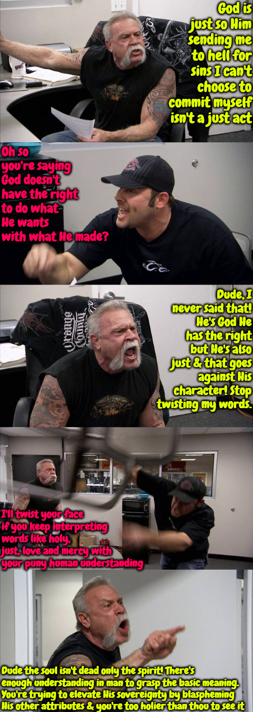 Holier Than Thou | God is just so Him sending me to hell for sins I can't choose to commit myself isn't a just act; Oh so you're saying God doesn't have the right to do what He wants with what He made? Dude, I never said that! He's God He has the right but He's also just & that goes against His character! Stop twisting my words. I'll twist your face if you keep interpreting words like holy, just, love and mercy with your puny human understanding; Dude the soul isn't dead only the spirit! There's enough understanding in man to grasp the basic meaning. You're trying to elevate His sovereignty by blaspheming His other attributes & you're too holier than thou to see it | image tagged in memes,american chopper argument,r/dankchristianmemes,calvinism,brainwashed,free will | made w/ Imgflip meme maker